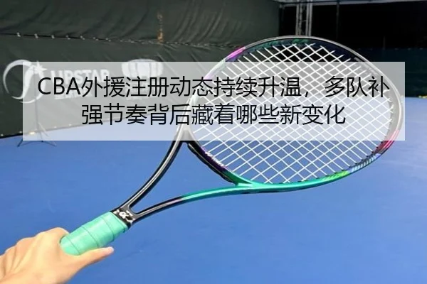 CBA外援注册动态持续升温，多队补强节奏背后藏着哪些新变化